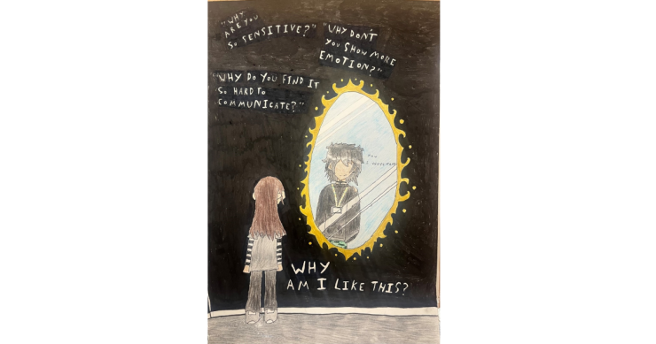 A drawing of a child looking at a mirror. The chid on the outside has long hair and a shirt with stripy arms. The drawing of the child on the inside of the mirror has short hair and a lanyard around their neck. The mirror child is wearing a hoodie. Around the mirror are quotations including: "Why are you so sensitive?", "Why don't you show more emotion?" and "Why do you find it so hard to communicate?". The mirror image of the child is saying "now I understand".