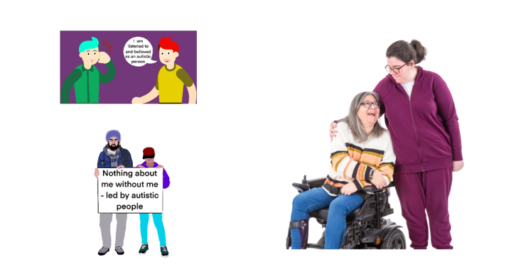 Picture 1 - A cartoon of two figures with short hair on a purple background. One figure has their hand next to their ear as if they are listening. The other figure has a speech bubble from them stating 'I am listened to and believed as an autistic person'. Picture 2 - Two figures holding a sign. One person has a beard and is wearing a turban and the other has a cap. The sign they are holding states 'Nothing about me without me - led by autistic people'. Picture 3 - mother and daughter